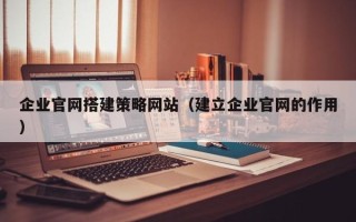 定西企业官网搭建策略网站（建立企业官网的作用）