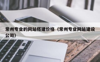 定西常州专业的网站搭建价格（常州专业网站建设公司）