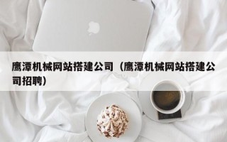 定西鹰潭机械网站搭建公司（鹰潭机械网站搭建公司招聘）