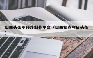 定西山西头条小程序制作平台（山西视点今日头条）
